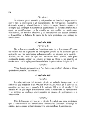 574
Párrafo 4 e)
Se entiende que el apartado e) del párrafo 4 no introduce ningún criterio
nuevo para la imposición o el mantenimiento de restricciones cuantitativas
destinadas a proteger el equilibrio de la balanza de pagos. Su único objeto es el
de lograr que se tengan plenamente en cuenta todos los factores externos tales
como las modificaciones en la relación de intercambio, las restricciones
cuantitativas, los derechos excesivos y las subvenciones que pueden contribuir
a desequilibrar la balanza de pagos de la parte contratante que aplique las
restricciones.
Al artículo XIII
Párrafo 2 d)
No se han mencionado las "consideraciones de orden comercial" como
un criterio para la asignación de contingentes porque se ha estimado que su
aplicación por las autoridades gubernamentales no siempre sería posible.
Además, en los casos en que esta aplicación fuera posible, toda parte
contratante podría aplicar ese criterio al tratar de llegar a un acuerdo, de
conformidad con la regla general enunciada en la primera frase del párrafo 2.
Párrafo 4
Véase la nota que concierne a "los factores especiales", relativa al último
apartado del párrafo 2 del artículo XI.
Al artículo XIV
Párrafo 1
Las disposiciones del presente párrafo no deberán interpretarse en el
sentido de que impedirán a las PARTES CONTRATANTES, en el curso de las
consultas previstas en el párrafo 4 del artículo XII y en el párrafo 12 del
artículo XVIII, que tengan plenamente en cuenta la naturaleza, las repercusiones
y los motivos de cualquier discriminación en materia de restricciones a la
importación.
Párrafo 2
Uno de los casos previstos en el párrafo 2 es el de una parte contratante
que, a consecuencia de transacciones comerciales corrientes, disponga de
créditos que no pueda utilizar sin recurrir a una medida de discriminación.
 
