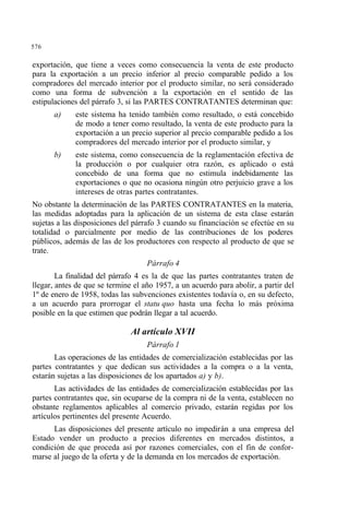 576
exportación, que tiene a veces como consecuencia la venta de este producto
para la exportación a un precio inferior al precio comparable pedido a los
compradores del mercado interior por el producto similar, no será considerado
como una forma de subvención a la exportación en el sentido de las
estipulaciones del párrafo 3, si las PARTES CONTRATANTES determinan que:
a) este sistema ha tenido también como resultado, o está concebido
de modo a tener como resultado, la venta de este producto para la
exportación a un precio superior al precio comparable pedido a los
compradores del mercado interior por el producto similar, y
b) este sistema, como consecuencia de la reglamentación efectiva de
la producción o por cualquier otra razón, es aplicado o está
concebido de una forma que no estimula indebidamente las
exportaciones o que no ocasiona ningún otro perjuicio grave a los
intereses de otras partes contratantes.
No obstante la determinación de las PARTES CONTRATANTES en la materia,
las medidas adoptadas para la aplicación de un sistema de esta clase estarán
sujetas a las disposiciones del párrafo 3 cuando su financiación se efectúe en su
totalidad o parcialmente por medio de las contribuciones de los poderes
públicos, además de las de los productores con respecto al producto de que se
trate.
Párrafo 4
La finalidad del párrafo 4 es la de que las partes contratantes traten de
llegar, antes de que se termine el año 1957, a un acuerdo para abolir, a partir del
1º de enero de 1958, todas las subvenciones existentes todavía o, en su defecto,
a un acuerdo para prorrogar el statu quo hasta una fecha lo más próxima
posible en la que estimen que podrán llegar a tal acuerdo.
Al artículo XVII
Párrafo 1
Las operaciones de las entidades de comercialización establecidas por las
partes contratantes y que dedican sus actividades a la compra o a la venta,
estarán sujetas a las disposiciones de los apartados a) y b).
Las actividades de las entidades de comercialización establecidas por las
partes contratantes que, sin ocuparse de la compra ni de la venta, establecen no
obstante reglamentos aplicables al comercio privado, estarán regidas por los
artículos pertinentes del presente Acuerdo.
Las disposiciones del presente artículo no impedirán a una empresa del
Estado vender un producto a precios diferentes en mercados distintos, a
condición de que proceda así por razones comerciales, con el fin de confor-
marse al juego de la oferta y de la demanda en los mercados de exportación.
 