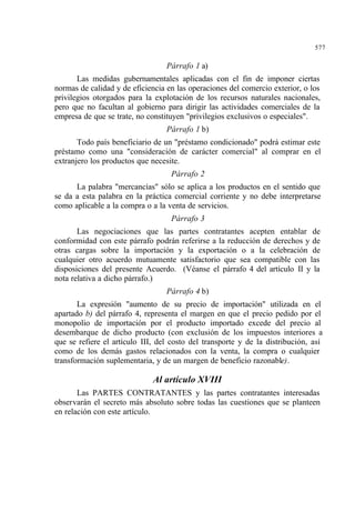 577
Párrafo 1 a)
Las medidas gubernamentales aplicadas con el fin de imponer ciertas
normas de calidad y de eficiencia en las operaciones del comercio exterior, o los
privilegios otorgados para la explotación de los recursos naturales nacionales,
pero que no facultan al gobierno para dirigir las actividades comerciales de la
empresa de que se trate, no constituyen "privilegios exclusivos o especiales".
Párrafo 1 b)
Todo país beneficiario de un "préstamo condicionado" podrá estimar este
préstamo como una "consideración de carácter comercial" al comprar en el
extranjero los productos que necesite.
Párrafo 2
La palabra "mercancías" sólo se aplica a los productos en el sentido que
se da a esta palabra en la práctica comercial corriente y no debe interpretarse
como aplicable a la compra o a la venta de servicios.
Párrafo 3
Las negociaciones que las partes contratantes acepten entablar de
conformidad con este párrafo podrán referirse a la reducción de derechos y de
otras cargas sobre la importación y la exportación o a la celebración de
cualquier otro acuerdo mutuamente satisfactorio que sea compatible con las
disposiciones del presente Acuerdo. (Véanse el párrafo 4 del artículo II y la
nota relativa a dicho párrafo.)
Párrafo 4 b)
La expresión "aumento de su precio de importación" utilizada en el
apartado b) del párrafo 4, representa el margen en que el precio pedido por el
monopolio de importación por el producto importado excede del precio al
desembarque de dicho producto (con exclusión de los impuestos interiores a
que se refiere el artículo III, del costo del transporte y de la distribución, así
como de los demás gastos relacionados con la venta, la compra o cualquier
transformación suplementaria, y de un margen de beneficio razonable).
Al artículo XVIII
Las PARTES CONTRATANTES y las partes contratantes interesadas
observarán el secreto más absoluto sobre todas las cuestiones que se planteen
en relación con este artículo.
 