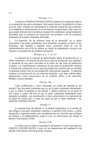 578
Párrafos 1 y 4
1. Cuando las PARTES CONTRATANTES examinen la cuestión de saber si
la economía de una parte contratante "sólo puede ofrecer a la población un bajo
nivel de vida", tomarán en consideración la situación normal de esta economía,
y no fundarán su determinación en circunstancias excepcionales, tales como las
que pueden derivarse de la existencia temporal de condiciones excepcionalmente
favorables para el comercio de exportación del producto o de los productos
principales de la parte contratante interesada.
2. La expresión "en las primeras fases de su desarrollo" no se aplica
únicamente a las partes contratantes cuyo desarrollo económico se halle en sus
principios, sino también a aquellas cuyas economías estén en vías de
industrialización con el fin de reducir un estado de dependencia excesiva con
respecto a la producción de productos primarios.
Párrafos 2, 3, 7, 13 y 22
La mención de la creación de determinadas ramas de producción no se
refiere solamente a la creación de una nueva rama de producción sino también a
la iniciación de una nueva actividad en la esfera de una rama de producción
existente, a la transformación substancial de una rama de producción existente
y al desarrollo substancial de una rama de producción existente que no satisface
la demanda interior sino en una proporción relativamente pequeña. Comprende
también la reconstrucción de una industria destruida o que haya sufrido daños
substanciales como consecuencia de un conflicto bélico o de catástrofes
debidas a causas naturales.
Párrafo 7 b)
Toda modificación o retiro efectuados en virtud del apartado b) del
párrafo 7 por una parte contratante que no sea la parte contratante demandante,
a que se refiere el apartado a) del párrafo 7, deberá realizarse en un plazo de
seis meses a contar del día en que la parte contratante demandante haya
adoptado la medida; esta modificación o retiro surtirá efecto a la expiración de
un plazo de treinta días a contar de aquel en que se haya notificado a las
PARTES CONTRATANTES.
Párrafo 11
La segunda frase del párrafo 11 no deberá interpretarse en el sentido de
que obligue a una parte contratante a atenuar o a suprimir restricciones, si dicha
atenuación o supresión puede crear inmediatamente una situación que justifique
el refuerzo o el establecimiento, según el caso, de restricciones con arreglo al
párrafo 9 del artículo XVIII.
Párrafo 12 b)
La fecha a que se refiere el apartado b) del párrafo 12 será la que fijen las
PARTES CONTRATANTES a tenor de las disposiciones del apartado b) del
párrafo 4 del artículo XII del presente Acuerdo.
 