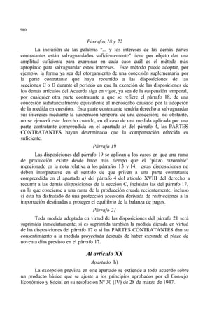 580
Párrafos 18 y 22
La inclusión de las palabras "... y los intereses de las demás partes
contratantes están salvaguardados suficientemente" tiene por objeto dar una
amplitud suficiente para examinar en cada caso cuál es el método más
apropiado para salvaguardar estos intereses. Este método puede adoptar, por
ejemplo, la forma ya sea del otorgamiento de una concesión suplementaria por
la parte contratante que haya recurrido a las disposiciones de las
secciones C o D durante el período en que la exención de las disposiciones de
los demás artículos del Acuerdo siga en vigor, ya sea de la suspensión temporal,
por cualquier otra parte contratante a que se refiere el párrafo 18, de una
concesión substancialmente equivalente al menoscabo causado por la adopción
de la medida en cuestión. Esta parte contratante tendría derecho a salvaguardar
sus intereses mediante la suspensión temporal de una concesión; no obstante,
no se ejercerá este derecho cuando, en el caso de una medida aplicada por una
parte contratante comprendida en el apartado a) del párrafo 4, las PARTES
CONTRATANTES hayan determinado que la compensación ofrecida es
suficiente.
Párrafo 19
Las disposiciones del párrafo 19 se aplican a los casos en que una rama
de producción existe desde hace más tiempo que el "plazo razonable"
mencionado en la nota relativa a los párrafos 13 y 14; estas disposiciones no
deben interpretarse en el sentido de que priven a una parte contratante
comprendida en el apartado a) del párrafo 4 del artículo XVIII del derecho a
recurrir a las demás disposiciones de la sección C, incluidas las del párrafo 17,
en lo que concierne a una rama de la producción creada recientemente, incluso
si ésta ha disfrutado de una protección accesoria derivada de restricciones a la
importación destinadas a proteger el equilibrio de la balanza de pagos.
Párrafo 21
Toda medida adoptada en virtud de las disposiciones del párrafo 21 será
suprimida inmediatamente, si es suprimida también la medida dictada en virtud
de las disposiciones del párrafo 17 o si las PARTES CONTRATANTES dan su
consentimiento a la medida proyectada después de haber expirado el plazo de
noventa días previsto en el párrafo 17.
Al artículo XX
Apartado h)
La excepción prevista en este apartado se extiende a todo acuerdo sobre
un producto básico que se ajuste a los principios aprobados por el Consejo
Económico y Social en su resolución Nº 30 (IV) de 28 de marzo de 1947.
 