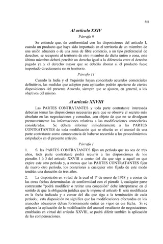 581
Al artículo XXIV
Párrafo 9
Se entiende que, de conformidad con las disposiciones del artículo I,
cuando un producto que haya sido importado en el territorio de un miembro de
una unión aduanera o de una zona de libre comercio, a un tipo preferencial de
derechos, se reexporte al territorio de otro miembro de dicha unión o zona, este
último miembro deberá percibir un derecho igual a la diferencia entre el derecho
pagado ya y el derecho mayor que se debería abonar si el producto fuese
importado directamente en su territorio.
Párrafo 11
Cuando la India y el Paquistán hayan concertado acuerdos comerciales
definitivos, las medidas que adopten para aplicarlos podrán apartarse de ciertas
disposiciones del presente Acuerdo, siempre que se ajusten, en general, a los
objetivos del mismo.
Al artículo XXVIII
Las PARTES CONTRATANTES y toda parte contratante interesada
deberían tomar las disposiciones necesarias para que se observe el secreto más
absoluto en las negociaciones y consultas, con objeto de que no se divulguen
prematuramente las informaciones relativas a las modificaciones arancelarias
consideradas. Se deberá informar inmediatamente a las PARTES
CONTRATANTES de toda modificación que se efectúe en el arancel de una
parte contratante como consecuencia de haberse recurrido a los procedimientos
estipulados en el presente artículo.
Párrafo 1
1. Si las PARTES CONTRATANTES fijan un período que no sea de tres
años, toda parte contratante podrá recurrir a las disposiciones de los
párrafos 1 ó 3 del artículo XXVIII a contar del día que siga a aquel en que
expire este otro período y, a menos que las PARTES CONTRATANTES fijen
de nuevo otro período, los posteriores a cualquier otro fijado de este modo
tendrán una duración de tres años.
2. La disposición en virtud de la cual el 1º de enero de 1958 y a contar de
las otras fechas determinadas de conformidad con el párrafo 1, cualquier parte
contratante "podrá modificar o retirar una concesión" debe interpretarse en el
sentido de que la obligación jurídica que le impone el artículo II será modificada
en la fecha indicada y a contar del día que siga a la terminación de cada
período; esta disposición no significa que las modificaciones efectuadas en los
aranceles aduaneros deban forzosamente entrar en vigor en esa fecha. Si se
aplazara la aplicación de la modificación del arancel resultante de negociaciones
entabladas en virtud del artículo XXVIII, se podrá diferir también la aplicación
de las compensaciones.
 