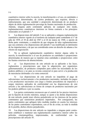 510
cuantitativa interior sobre la mezcla, la transformación o el uso, en cantidades o
proporciones determinadas, de ciertos productos, que requiera, directa o
indirectamente, que una cantidad o proporción determinada de un producto
objeto de dicha reglamentación provenga de fuentes nacionales de producción.
Además, ninguna parte contratante aplicará, de cualquier otro modo,
reglamentaciones cuantitativas interiores en forma contraria a los principios
enunciados en el párrafo 1.*
6. Las disposiciones del párrafo 5 no se aplicarán a ninguna reglamentación
cuantitativa interior vigente en el territorio de cualquier parte contratante el 1º de
julio de 1939, el 10 de abril de 1947 o el 24 de marzo de 1948, a opción de
dicha parte contratante, a condición de que ninguna de tales reglamentaciones
que sea contraria a las disposiciones del párrafo 5 sea modificada en detrimento
de las importaciones y de que sea considerada como un derecho de aduana a los
efectos de negociación.
7. No se aplicará reglamentación cuantitativa interior alguna sobre la
mezcla, la transformación o el uso de productos en cantidades o proporciones
determinadas de manera que se repartan estas cantidades o proporciones entre
las fuentes exteriores de abastecimiento.
8. a) Las disposiciones de este artículo no se aplicarán a las leyes,
reglamentos y prescripciones que rijan la adquisición, por organismos
gubernamentales, de productos comprados para cubrir las necesidades de los
poderes públicos y no para su reventa comercial ni para servir a la producción
de mercancías destinadas a la venta comercial.
b) Las disposiciones de este artículo no impedirán el pago de
subvenciones exclusivamente a los productores nacionales, incluidos los pagos
a los productores nacionales con cargo a fondos procedentes de impuestos o
cargas interiores aplicados de conformidad con las disposiciones de este
artículo y las subvenciones en forma de compra de productos nacionales por
los poderes públicos o por su cuenta.
9. Las partes contratantes reconocen que el control de los precios interiores
por la fijación de niveles máximos, aunque se ajuste a las demás disposiciones
de este artículo, puede tener efectos perjudiciales en los intereses de las partes
contratantes que suministren productos importados. Por consiguiente, las
partes contratantes que apliquen tales medidas tendrán en cuenta los intereses
de las partes contratantes exportadoras, con el fin de evitar, en toda la medida
de lo posible, dichos efectos perjudiciales.
10. Las disposiciones de este artículo no impedirán a ninguna parte contra-
tante establecer o mantener una reglamentación cuantitativa interior sobre las
películas cinematográficas impresionadas, de conformidad con las
prescripciones del artículo IV.
 
