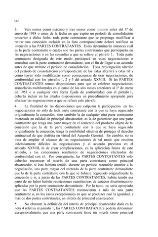 582
3. Seis meses como máximo y tres meses como mínimo antes del 1º de
enero de 1958 o antes de la fecha en que expire un período de consolidación
posterior a dicha fecha, toda parte contratante que se proponga modificar o
retirar una concesión incluida en la lista correspondiente deberá notificar su
intención a las PARTES CONTRATANTES. Estas determinarán entonces cuál
es la parte contratante o cuáles son las partes contratantes que participarán en
las negociaciones o en las consultas a que se refiere el párrafo 1. Toda parte
contratante designada de este modo participará en estas negociaciones o
consultas con la parte contratante demandante, con el fin de llegar a un acuerdo
antes de que termine el período de consolidación. Toda prolongación ulterior
del período de consolidación correspondiente de las listas afectará a éstas tal y
como hayan sido modificadas como consecuencia de esas negociaciones, de
conformidad con los párrafos 1, 2 y 3 del artículo XXVIII. Si las PARTES
CONTRATANTES toman disposiciones para que se celebren negociaciones
arancelarias multilaterales en el curso de los seis meses anteriores al 1º de enero
de 1958 o a cualquier otra fecha fijada de conformidad con el párrafo 1,
deberán incluir en las citadas disposiciones un procedimiento apropiado para
efectuar las negociaciones a que se refiere este párrafo.
4. La finalidad de las disposiciones que estipulan la participación en las
negociaciones no sólo de toda parte contratante con la que se haya negociado
originalmente la concesión, sino también la de cualquier otra parte contratante
interesada en calidad de principal abastecedor, es la de garantizar que una parte
contratante que tenga una parte mayor en el comercio del producto objeto de la
concesión que la de la parte contratante con la que se haya negociado
originalmente la concesión, tenga la posibilidad efectiva de proteger el derecho
contractual de que disfruta en virtud del Acuerdo General. En cambio, no se
trata de ampliar el alcance de las negociaciones de tal modo que resulten
indebidamente difíciles las negociaciones y el acuerdo previstos en el
artículo XXVIII, ni de crear complicaciones, en la aplicación futura de este
artículo, a las concesiones resultantes de negociaciones efectuadas de
conformidad con él. Por consiguiente, las PARTES CONTRATANTES sólo
deberían reconocer el interés de una parte contratante como principal
abastecedor, si ésta hubiera tenido, durante un período razonable anterior a la
negociación, una parte mayor del mercado de la parte contratante demandante
que la de la parte contratante con la que se hubiere negociado originalmente la
concesión o si, a juicio de las PARTES CONTRATANTES, habría tenido esa
parte de no haber habido restricciones cuantitativas de carácter discriminatorio
aplicadas por la parte contratante demandante. Por lo tanto, no sería apropiado
que las PARTES CONTRATANTES reconocieran a más de una parte
contratante o, en los casos excepcionales en que se produzca casi la igualdad, a
más de dos partes contratantes, un interés de principal abastecedor.
5. No obstante la definición del interés de principal abastecedor dada en la
nota 4 relativa al párrafo 1, las PARTES CONTRATANTES podrán determinar
excepcionalmente que una parte contratante tiene un interés como principal
 
