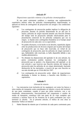511
Artículo IV
Disposiciones especiales relativas a las películas cinematográficas
Si una parte contratante establece o mantiene una reglamentación
cuantitativa interior sobre las películas cinematográficas impresionadas, se
aplicará en forma de contingentes de proyección con arreglo a las condiciones
siguientes:
a) Los contingentes de proyección podrán implicar la obligación de
proyectar, durante un período determinado de un año por lo
menos, películas de origen nacional durante una fracción mínima
del tiempo total de proyección utilizado efectivamente para la
presentación comercial de las películas cualquiera que sea su
origen; se fijarán estos contingentes basándose en el tiempo anual
de proyección de cada sala o en su equivalente.
b) No podrá efectuarse, ni de hecho ni de derecho, repartición alguna
entre las producciones de diversos orígenes por la parte del tiempo
de proyección que no haya sido reservada, en virtud de un
contingente de proyección, para las películas de origen nacional o
que, habiéndoles sido reservada, se halle disponible debido a una
medida administrativa.
c) No obstante las disposiciones del apartado b) de este artículo, las
partes contratantes podrán mantener los contingentes de
proyección que se ajusten a las disposiciones del apartado a) de
este artículo y que reserven una fracción mínima del tiempo de
proyección para las películas de un origen determinado, haciendo
abstracción de las nacionales, a reserva de que esta fracción no
sea más elevada que en 10 de abril de 1947.
d) Los contingentes de proyección serán objeto de negociaciones
destinadas a limitar su alcance, a hacerlos más flexibles o a
suprimirlos.
Artículo V
Libertad de tránsito
1. Las mercancías (con inclusión de los equipajes), así como los barcos y
otros medios de transporte serán considerados en tránsito a través del territorio
de una parte contratante, cuando el paso por dicho territorio, con o sin
transbordo, almacenamiento, fraccionamiento del cargamento o cambio de
medio de transporte, constituya sólo una parte de un viaje completo que
comience y termine fuera de las fronteras de la parte contratante por cuyo
territorio se efectúe. En el presente artículo, el tráfico de esta clase se
denomina "tráfico en tránsito".
2. Habrá libertad de tránsito por el territorio de cada parte contratante para
 