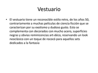 Vestuario
• El vestuario tiene un reconocible estilo retro, de los años 50,
  contrariamente a muchas películas de ciencia ficción que se
  caracterizan por su exotismo y dudoso gusto. Esto se
  complementa con decorados con mucho acero, superficies
  negras y obvias reminicencias art-déco, reservando un look
  neoclásico con un toque de rococó para aquellos sets
  dedicados a la fantasía
 