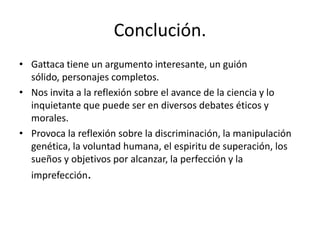 Conclución.
• Gattaca tiene un argumento interesante, un guión
  sólido, personajes completos.
• Nos invita a la reflexión sobre el avance de la ciencia y lo
  inquietante que puede ser en diversos debates éticos y
  morales.
• Provoca la reflexión sobre la discriminación, la manipulación
  genética, la voluntad humana, el espiritu de superación, los
  sueños y objetivos por alcanzar, la perfección y la
  imprefección.
 