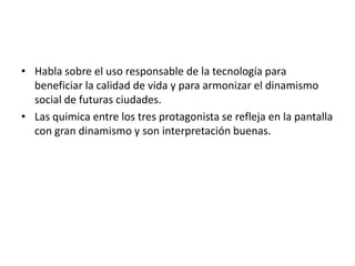 • Habla sobre el uso responsable de la tecnología para
  beneficiar la calidad de vida y para armonizar el dinamismo
  social de futuras ciudades.
• Las quimica entre los tres protagonista se refleja en la pantalla
  con gran dinamismo y son interpretación buenas.
 