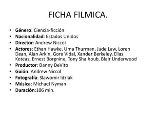 FICHA FILMICA.
•   Género: Ciencia-ficción
•   Nacionalidad: Estados Unidos
•   Director: Andrew Niccol
•   Actores: Ethan Hawke, Uma Thurman, Jude Law, Loren
    Dean, Alan Arkin, Gore Vidal, Xander Berkeley, Elias
    Koteas, Ernest Borgnine, Tony Shalhoub, Blair Underwood
•   Productor: Danny DeVito
•   Guión: Andrew Niccol
•   Fotografía: Slawomir Idziak
•   Música: Michael Nyman
•   Duración:106 min.
 