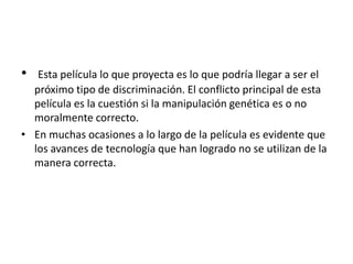 •  Esta película lo que proyecta es lo que podría llegar a ser el
  próximo tipo de discriminación. El conflicto principal de esta
  película es la cuestión si la manipulación genética es o no
  moralmente correcto.
• En muchas ocasiones a lo largo de la película es evidente que
  los avances de tecnología que han logrado no se utilizan de la
  manera correcta.
 