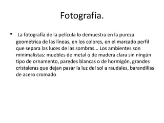 Fotografia.
•    La fotografía de la película lo demuestra en la pureza
    geométrica de las líneas, en los colores, en el marcado perfil
    que separa las luces de las sombras... Los ambientes son
    minimalistas: muebles de metal o de madera clara sin ningún
    tipo de ornamento, paredes blancas o de hormigón, grandes
    cristaleras que dejan pasar la luz del sol a raudales, barandillas
    de acero cromado
 