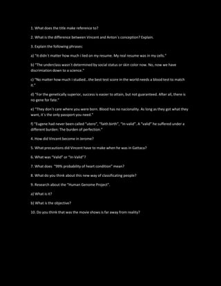 1. What does the title make reference to?
2. What is the difference between Vincent and Anton´s conception? Explain.
3. Explain the following phrases:
a) “It didn´t matter how much i lied on my resume. My real resume was in my cells.”
b) “The underclass wasn´t determined by social status or skin color now. No, now we have
discrimiation down to a science.”
c) “No matter how much i studied...the best test score in the world needs a blood test to match
it.”
d) “For the genetically superior, success is easier to attain, but not guaranteed. After all, there is
no gene for fate.”
e) “They don´t care where you were born. Blood has no nacionality. As long as they got what they
want, it´s the only passport you need.”
f) “Eugene had never been called “utero”, “faith birth”, “In-valid”. A “valid” he suffered under a
different burden: The burden of perfection.”
4. How did Vincent become in Jerome?
5. What precautions did Vincent have to make when he was in Gattaca?
6. What was “Valid” or “In-Valid”?
7. What does “99% probability of heart condition” mean?
8. What do you think about this new way of classificating people?
9. Research about the “Human Genome Project”.
a) What is it?
b) What is the objective?
10. Do you think that was the movie shows is far away from reality?
 