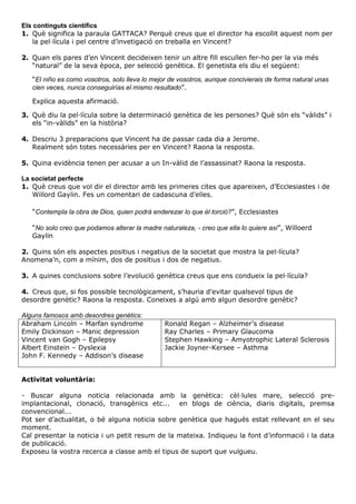 Els continguts científics
1. Què significa la paraula GATTACA? Perquè creus que el director ha escollit aquest nom per
la pel·lícula i pel centre d’invetigació on treballa en Vincent?
2. Quan els pares d’en Vincent decideixen tenir un altre fill escullen fer-ho per la via més
“natural” de la seva època, per selecció genètica. El genetista els diu el següent:
“El niño es como vosotros, solo lleva lo mejor de vosotros, aunque concivierais de forma natural unas
cien veces, nunca conseguirías el mismo resultado”.
Explica aquesta afirmació.
3. Què diu la pel·lícula sobre la determinació genètica de les persones? Què són els “vàlids” i
els “in-vàlids” en la història?
4. Descriu 3 preparacions que Vincent ha de passar cada dia a Jerome.
Realment són totes necessàries per en Vincent? Raona la resposta.
5. Quina evidència tenen per acusar a un In-vàlid de l’assassinat? Raona la resposta.
La societat perfecte
1. Què creus que vol dir el director amb les primeres cites que apareixen, d’Ecclesiastes i de
Willord Gaylin. Fes un comentari de cadascuna d’elles.
“Contempla la obra de Dios, quien podrá enderezar lo que él torció?”, Ecclesiastes
“No solo creo que podamos alterar la madre naturaleza, - creo que ella lo quiere así”, Willoerd
Gaylin
2. Quins són els aspectes positius i negatius de la societat que mostra la pel·lícula?
Anomena’n, com a mínim, dos de positius i dos de negatius.
3. A quines conclusions sobre l’evolució genètica creus que ens condueix la pel·lícula?
4. Creus que, si fos possible tecnològicament, s’hauria d’evitar qualsevol tipus de
desordre genètic? Raona la resposta. Coneixes a algú amb algun desordre genètic?
Alguns famosos amb desordres genètics:
Abraham Lincoln – Marfan syndrome
Emily Dickinson – Manic depression
Vincent van Gogh – Epilepsy
Albert Einstein – Dyslexia
John F. Kennedy – Addison’s disease

Ronald Regan – Alzheimer’s disease
Ray Charles – Primary Glaucoma
Stephen Hawking – Amyotrophic Lateral Sclerosis
Jackie Joyner-Kersee – Asthma

Activitat voluntària:
- Buscar alguna noticia relacionada amb la genètica: cèl·lules mare, selecció preimplantacional, clonació, transgènics etc... en blogs de ciència, diaris digitals, premsa
convencional...
Pot ser d’actualitat, o bé alguna noticia sobre genètica que hagués estat rellevant en el seu
moment.
Cal presentar la noticia i un petit resum de la mateixa. Indiqueu la font d’informació i la data
de publicació.
Exposeu la vostra recerca a classe amb el tipus de suport que vulgueu.

 