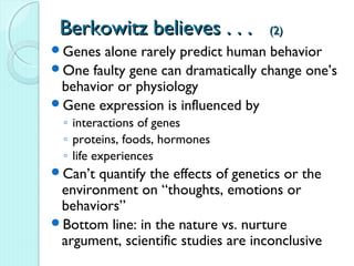 Berkowitz believes . . .            (2)
Genes  alone rarely predict human behavior
One faulty gene can dramatically change one’s
 behavior or physiology
Gene expression is influenced by
  ◦ interactions of genes
  ◦ proteins, foods, hormones
  ◦ life experiences
Can’t quantify the effects of genetics or the
 environment on “thoughts, emotions or
 behaviors”
Bottom line: in the nature vs. nurture
 argument, scientific studies are inconclusive
 