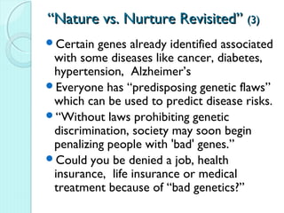 “Nature vs. Nurture Revisited” (3)
Certain  genes already identified associated
 with some diseases like cancer, diabetes,
 hypertension, Alzheimer’s
Everyone has “predisposing genetic flaws”
 which can be used to predict disease risks.
“Without laws prohibiting genetic
 discrimination, society may soon begin
 penalizing people with 'bad' genes.”
Could you be denied a job, health
 insurance, life insurance or medical
 treatment because of “bad genetics?”
 