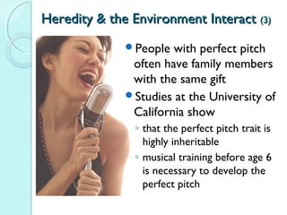 Heredity & the Environment Interact (3)
              People  with perfect pitch
               often have family members
               with the same gift
              Studies at the University of
               California show
               ◦ that the perfect pitch trait is
                 highly inheritable
               ◦ musical training before age 6
                 is necessary to develop the
                 perfect pitch
 