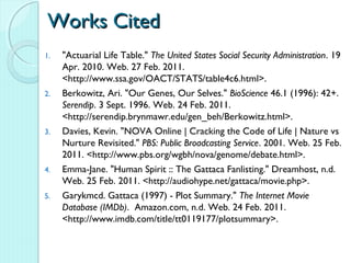Works Cited
1.   "Actuarial Life Table." The United States Social Security Administration. 19
     Apr. 2010. Web. 27 Feb. 2011.
     <http://www.ssa.gov/OACT/STATS/table4c6.html>.
2.   Berkowitz, Ari. "Our Genes, Our Selves." BioScience 46.1 (1996): 42+.
     Serendip. 3 Sept. 1996. Web. 24 Feb. 2011.
     <http://serendip.brynmawr.edu/gen_beh/Berkowitz.html>.
3.   Davies, Kevin. "NOVA Online | Cracking the Code of Life | Nature vs
     Nurture Revisited." PBS: Public Broadcasting Service. 2001. Web. 25 Feb.
     2011. <http://www.pbs.org/wgbh/nova/genome/debate.html>.
4.   Emma-Jane. "Human Spirit :: The Gattaca Fanlisting." Dreamhost, n.d.
     Web. 25 Feb. 2011. <http://audiohype.net/gattaca/movie.php>.
5.   Garykmcd. Gattaca (1997) - Plot Summary." The Internet Movie
     Database (IMDb). Amazon.com, n.d. Web. 24 Feb. 2011.
     <http://www.imdb.com/title/tt0119177/plotsummary>.
 