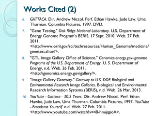 Works Cited (2)
6.  GATTACA. Dir. Andrew Niccol. Perf. Ethan Hawke, Jude Law, Uma
    Thurman. Columbia Pictures, 1997. DVD.
7.  "Gene Testing." Oak Ridge National Laboratory. U.S. Department of
    Energy Genome Program's BERIS, 17 Sept. 2010. Web. 27 Feb.
    2011.
    <http://www.ornl.gov/sci/techresources/Human_Genome/medicine/
    genetest.shtml>.
8.  "GTL Image Gallery Office of Science." Genomics.energy.gov--genome
    Programs of the U.S. Department of Energy. U. S. Department of
    Energy, n.d. Web. 26 Feb. 2011.
    <http://genomics.energy.gov/gallery/>.
9.  "Image Gallery Gateway." Gateway to U.S. DOE Biological and
    Environmental Research Image Galleries. Biological and Environmental
    Research Information Systems (BERIS), n.d. Web. 26 Mar. 2013.
10. YouTube - Gattaca - 30.2 Years. Dir. Andrew Niccol. Perf. Ethan
    Hawke, Jude Law, Uma Thurman. Columbia Pictures, 1997. YouTube
    - Broadcast Yourself. n.d. Web. 27 Feb. 2011.
    <http://www.youtube.com/watch?v=48-hnujqpoA>.
 