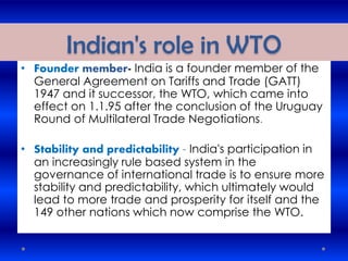 Indian's role in WTO
• Founder member- India is a founder member of the
General Agreement on Tariffs and Trade (GATT)
1947 and it successor, the WTO, which came into
effect on 1.1.95 after the conclusion of the Uruguay
Round of Multilateral Trade Negotiations.
• Stability and predictability - India's participation in
an increasingly rule based system in the
governance of international trade is to ensure more
stability and predictability, which ultimately would
lead to more trade and prosperity for itself and the
149 other nations which now comprise the WTO.
 