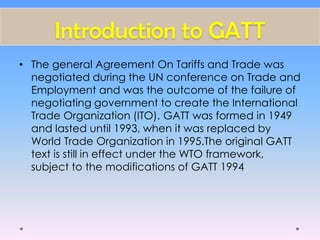 Introduction to GATT
• The general Agreement On Tariffs and Trade was
negotiated during the UN conference on Trade and
Employment and was the outcome of the failure of
negotiating government to create the International
Trade Organization (ITO). GATT was formed in 1949
and lasted until 1993, when it was replaced by
World Trade Organization in 1995.The original GATT
text is still in effect under the WTO framework,
subject to the modifications of GATT 1994
 