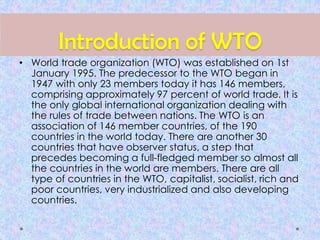 Introduction of WTO
• World trade organization (WTO) was established on 1st
January 1995. The predecessor to the WTO began in
1947 with only 23 members today it has 146 members,
comprising approximately 97 percent of world trade. It is
the only global international organization dealing with
the rules of trade between nations. The WTO is an
association of 146 member countries, of the 190
countries in the world today. There are another 30
countries that have observer status, a step that
precedes becoming a full-fledged member so almost all
the countries in the world are members. There are all
type of countries in the WTO, capitalist, socialist, rich and
poor countries, very industrialized and also developing
countries.
 