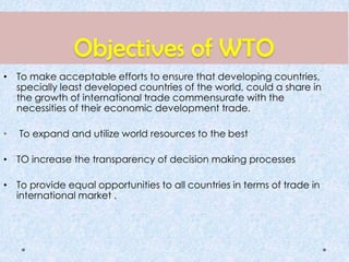 Objectives of WTO
• To make acceptable efforts to ensure that developing countries,
specially least developed countries of the world, could a share in
the growth of international trade commensurate with the
necessities of their economic development trade.
• To expand and utilize world resources to the best
• TO increase the transparency of decision making processes
• To provide equal opportunities to all countries in terms of trade in
international market .
 