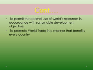 Cont.…
• To permit the optimal use of world’s resources in
accordance with sustainable development
objectives
• To promote World Trade in a manner that benefits
every country
 