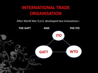INTERNATIONAL TRADE
ORGANISATION
After World War II,U.S. developed two innovations:-
THE GATT AND THE ITO
ITO
GATT WTO
 