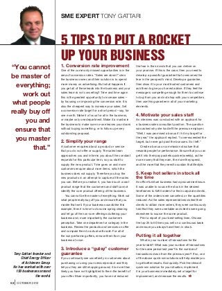 SME EXPERT TONY GATTARI



                             5 TIPS TO PUT A ROCKET
                             UP YOUR BUSINESS
“You cannot                  1. Conversion rate improvement
                             One of the commonly missed opportunities is in the
                                                                                        the fear in their minds that you can deliver on
                                                                                        your promise. If this is the case, then you need to

be master of                 area of conversion rates. “Sales are down!” cries
                             the business owner, and their solution is to spend
                                                                                        develop a powerful guarantee that overcomes the
                                                                                        fear in the prospect’s mind. Develop a guarantee,

  everything;                more money on advertising. But what happens if
                             you get all of these leads into the business and your
                                                                                        then show it to your most trusted customers and
                                                                                        ask them to give you honest advice. If they feel the

    work out                 sales team is not converting? Time and time again
                             this is the greatest opportunity to increase sales –
                                                                                        message is compelling enough for them to continue
                                                                                        to buy from you and not shop with your competitors

 what people                 by focusing on improving the conversion rate. It is
                             also the cheapest way to increase your sales. Set
                                                                                        then use this guarantee in all of your marketing
                                                                                        elements.

really buy off               a conversion rate target for a short period – say, for
                             one month. Make it a focus for all in the business,        4. Motivate your sales staff
     you and                 or maybe only one department. Make it a mantra in
                             the business to make sure no-one leaves your doors
                                                                                        An interview was conducted with an applicant for
                                                                                        a business sales consultant position. The question

  ensure that                without buying something, or to follow up every
                             outstanding proposal.
                                                                                        was asked why she had left the previous employer.
                                                                                        “Well, I was promised a bonus if I hit my target for

  you master                 2. Simplify your range
                                                                                        the year,” the applicant replied. “I over-exceeded the
                                                                                        target, but never got paid the bonuses. So I left.”

        that.”               A customer enquires about a product or service
                             that you do not offer or supply. The sales team
                                                                                           Create a bonus or commission structure that
                                                                                        rewards people for performance. Ensure that you can
                             approaches you and informs you about the constant          get it into their pay packets quicker (weekly), as the
                             requests for this particular item, so you start to         more money that they earn, the more they spend,
                             supply the new product. Time goes on and more              and the more that they need to sustain that lifestyle.
                             customers enquire about more items, which the
                             business does not supply. Therefore you buy the            5. Keep hot sellers in stock all
                             new products in an attempt to capture all the sales        the time
                             you can. Before you realise it, you have such a vast       An office furniture business had a procurement issue.
                             product range that the customers and staff cannot          It was unable to source the stock in the desired
                             identify the core product offering of the business.        timeframes to fulfill orders for their corporate clients.
                                You cannot be the master of everything. Work out        Some of the orders were cancelled, or the quantities
                             what people really buy off you and ensure that you         reduced. As the sales representatives visited their
                             master that well. If your business sounds like this        clients to obtain more orders, they were continuously
                             example, then it is time to do some spring cleaning        told that they were unreliable and clients were going
                             and let go of the non-core offerings cluttering your       elsewhere to source the same product.
                             business and, more importantly, the customer’s                 Print a report of your best-selling lines. Choose
                             perception. Take one department or category in the         the top 25 to 50 lines you sell on a continuous basis
                             business. Review the products and services on offer        and ensure you always have them in stock.
                             and compare them to actual units sold. For all of
                             the non-performing offers, remove them from your           Putting it all together
                             business at once.                                              What is your number of transactions for the
                                                                                        year-to-date? What was your number of transactions
                             3. Introduce a “gutsy” customer                            for the same period last year? Is the number of
 Tony Gattari founder and    guarantee                                                  transactions down from the previous year? If so, one
     Chief Energy Officer    If you continually see uncertainty in customers about      of the above quick-win solutions will help enable you
      of Achievers Group.    purchasing or using your service/product and they          to get better results. And quickly. Pick the relevant
 He has worked with over     tell you they are still shopping around, it is more than   quick-win solution for your situation, implement
  150 businesses around      likely you have not highlighted to them the benefit of     it in your business immediately, set a target for
                the world.   your offer. More importantly, you have not reduced         improvement, and measure the results.

52   OCTOBER 2012
 