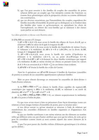 http://www.uneeducationpourdemain.org
Page 3 sur 4
b) que l’on peut associer à des familles de couples des ensembles de points
(chacun défini par un couple) que l’on interprète comme des fonctions ou
comme lieux géométriques selon la perspective choisie ou comme définissant
une construction,
c) que ces diverses associations, par l’intermédiaire des couples, engendrent des
familles nouvelles d’ensembles de points qui se distinguent ou se fondent dans
des familles plus vastes et qu’inversement, en spécialisant les choix de
l’accouplement, on obtient des sous-familles qui se réduisent à des classes
ayant parfois un seul élément.
Les idées générales ci-dessus sont illustrées ainsi :
Si est associé à P, lorsque
1) , nous avons la famille des ellipses de foyers et , qui se
réduisent à si la valeur de égale la longueur de .
2) , nous avons la famille des hyperboles de mêmes foyers,
se réduisant à la médiatrice de si et à , sur la droite de ,
lorsque
3) , nous avons la famille des cercles d’Apollonius se
réduisant à la médiatrice si , ou au point ou lorsque ;
donnent les deux familles symétriques par rapport
à la médiatrice de ; ce même résultat est obtenu en prenant toutes les valeurs
de et en associant , les cas limites étant évidents.
4) donne la famille des ovales de Cassini.
Ainsi les 4 opérations sur donnent 4 familles de fonctions (ensembles
de points) et certains de ces ensembles appartiennent à plusieurs familles.
Mais on peut obtenir davantage en structurant les ensembles de demi-droites à
l’aide d’autres relations.
5) Si on obtient la famille d’arcs capables du segment ,
symétriques par rapport à et à la médiatrice de , se réduisant à un cercle de
diamètre si la et à si la
6) Si , on obtient respectivement la médiatrice
de et le point à l’infini du plan.
Ce que nous avons réussi à faire en présentant d’une façon dynamique toutes ces
relations et leurs images formées d’ensembles de points, peut se résumer ainsi :
a) nos élèves auront vu qu’une situation se structure à l’aide de relations qui
transforment des ensembles d’éléments en familles organisées et d’apparences fort
différentes ;
b) que ces familles satisfaisant à une même relation ont des éléments en nombre
infini qui diffèrent entre eux par d’autres attributs que ceux qui les relient, de sorte qu’on
peut les considérer comme réunis et aussi comme séparés des autres éléments de la
famille;
c) que l’on peut passer des familles infinies d’éléments géométriques à la relation
qui les définit ;
 