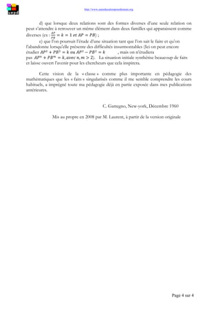http://www.uneeducationpourdemain.org
Page 4 sur 4
d) que lorsque deux relations sont des formes diverses d’une seule relation on
peut s’attendre à retrouver un même élément dans deux familles qui apparaissent comme
diverses (ex : ) ;
e) que l’on poursuit l’étude d’une situation tant que l’on sait le faire et qu’on
l’abandonne lorsqu’elle présente des difficultés insurmontables (Ici on peut encore
étudier , mais on n’étudiera
pas ). La situation initiale synthétise beaucoup de faits
et laisse ouvert l’avenir pour les chercheurs que cela inspirera.
Cette vision de la « classe » comme plus importante en pédagogie des
mathématiques que les « faits » singularisés comme il me semble comprendre les cours
habituels, a imprégné toute ma pédagogie déjà en partie exposée dans mes publications
antérieures.
C. Gattegno, New-york, Décembre 1960
Mis au propre en 2008 par M. Laurent, à partir de la version originale
 