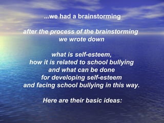 ...we had a brainstorming
after the process of the brainstorming
we wrote down
what is self-esteem,
how it is related to school bullying
and what can be done
for developing self-esteem
and facing school bullying in this way.
Here are their basic ideas:
 