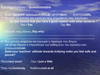 Ερωτηματολόγιο / Questionnaire
Φύλο /GENDER (κύκλωσε/CIRCLE) ΑΓΟΡΙ/BOY ΚΟΡΙΤΣΙ/GIRL
1. Θεωρείς τις σχέσεις σου καλές με τους συμμαθητές σου; (κύκλωσε)
Do you believe that you have a good relation with other students ?
Ναι / Yes Όχι /No
Εξήγησε τους λόγους /Say why :
…………………………………………………………………………………….
…………..…………………............................................................................
2. Σου εμπνέει ασφάλεια και σιγουριά η προσοχή που δείχνει
σε τέτοια θέματα η πλειονότητα των καθηγητών του σχολείου σου;
(κύκλωσε/circle)
Does your teachers’ attitude towards bullying make you feel safe and
secure?
Πολύ/very much Λίγο / just a little
Πολύ λίγο/scarcely Καθόλου/not at all
 