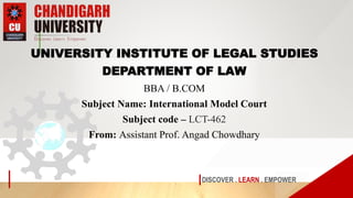 DISCOVER . LEARN . EMPOWER
UNIVERSITY INSTITUTE OF LEGAL STUDIES
DEPARTMENT OF LAW
BBA / B.COM
Subject Name: International Model Court
Subject code – LCT-462
From: Assistant Prof. Angad Chowdhary
 