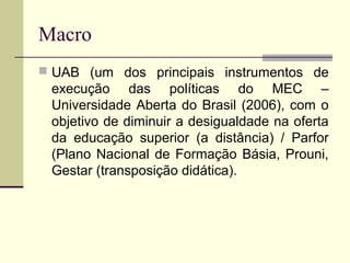 Macro
 UAB (um dos principais instrumentos de

execução das políticas do MEC –
Universidade Aberta do Brasil (2006), com o
objetivo de diminuir a desigualdade na oferta
da educação superior (a distância) / Parfor
(Plano Nacional de Formação Básia, Prouni,
Gestar (transposição didática).

 