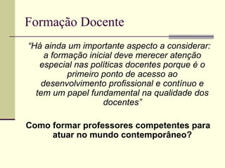 Formação Docente
“Há ainda um importante aspecto a considerar:
a formação inicial deve merecer atenção
especial nas políticas docentes porque é o
primeiro ponto de acesso ao
desenvolvimento profissional e contínuo e
tem um papel fundamental na qualidade dos
docentes”
Como formar professores competentes para
atuar no mundo contemporâneo?

 