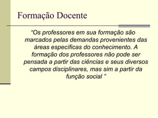 Formação Docente
“Os professores em sua formação são
marcados pelas demandas provenientes das
áreas específicas do conhecimento. A
formação dos professores não pode ser
pensada a partir das ciências e seus diversos
campos disciplinares, mas sim a partir da
função social ”

 