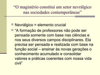 “O magistério constitui um setor nevrálgico
nas sociedades contemporâneas”
 Nevrálgico = elemento crucial
 “A formação de professores não pode ser

pensada somente com base nas ciências e
nos seus diversos campos disciplinares. Ela
precisa ser pensada e realizada com base na
função social – ensinar às novas gerações o
conhecimento acumulado e consolidar
valores e práticas coerentes com nossa vida
civil”

 