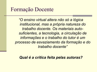 Formação Docente
“O ensino virtual altera não só a lógica
institucional, mas a própria natureza do
trabalho docente. Os materiais autosuficientes, a tecnologia, a circulação de
informações e o trabalho do tutor é um
processo de esvaziamento da formação e do
trabalho docente”
Qual é a crítica feita pelas autoras?

 