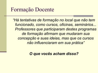 Formação Docente
“Há tentativas de formação no local que não tem
funcionado, como cursos, oficinas, seminários...
Professores que participaram destes programas
de formação afirmam que mudaram sua
concepção e suas ideias, mas que os cursos
não influenciaram em sua prática”
O que vocês acham disso?

 