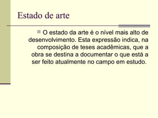 Estado de arte
 O estado da arte é o nível mais alto de

desenvolvimento. Esta expressão indica, na
composição de teses acadêmicas, que a
obra se destina a documentar o que está a
ser feito atualmente no campo em estudo.

 
