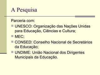 A Pesquisa
Parceria com:
 UNESCO: Organização das Nações Unidas
para Educação, Ciências e Cultura;
 MEC;
 CONSED: Conselho Nacional de Secretários
da Educação;
 UNDIME: União Nacional dos Dirigentes
Municipais da Educação.

 