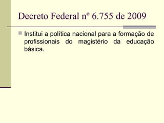 Decreto Federal nº 6.755 de 2009
 Institui a política nacional para a formação de

profissionais do magistério da educação
básica.

 