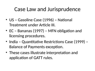 Case Law and Jurisprudence
• US – Gasoline Case (1996) – National
Treatment under Article III.
• EC – Bananas (1997) – MFN obligation and
licensing procedures.
• India – Quantitative Restrictions Case (1999) –
Balance of Payments exception.
• These cases illustrate interpretation and
application of GATT rules.
 