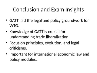 Conclusion and Exam Insights
• GATT laid the legal and policy groundwork for
WTO.
• Knowledge of GATT is crucial for
understanding trade liberalization.
• Focus on principles, evolution, and legal
criticisms.
• Important for international economic law and
policy modules.
 