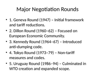Major Negotiation Rounds
• 1. Geneva Round (1947) – Initial framework
and tariff reductions.
• 2. Dillon Round (1960–62) – Focused on
European Economic Community.
• 3. Kennedy Round (1964–67) – Introduced
anti-dumping code.
• 4. Tokyo Round (1973–79) – Non-tariff
measures and codes.
• 5. Uruguay Round (1986–94) – Culminated in
WTO creation and expanded scope.
 