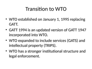 Transition to WTO
• WTO established on January 1, 1995 replacing
GATT.
• GATT 1994 is an updated version of GATT 1947
incorporated into WTO.
• WTO expanded to include services (GATS) and
intellectual property (TRIPS).
• WTO has a stronger institutional structure and
legal enforcement.
 