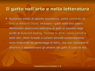 Il gatto nell’arte e nella letteratura Numerosi artisti di epoche successive, come  Leonardo da Vinci  e  Albrecht Dürer , inclusero i gatti nelle loro opere. Memorabili descrizioni letterarie di gatti si trovano negli scritti di  Rudyard Kipling, Thomas S. Eliot, Lewis Carroll  e tanti altri. Molti fumetti e cartoni animati contemporanei sono imperniati su personaggi di felini, che non mancano di divertire e appassionare gli amanti dei gatti di tutte le età. Presentazione di Vanessa 1° B 
