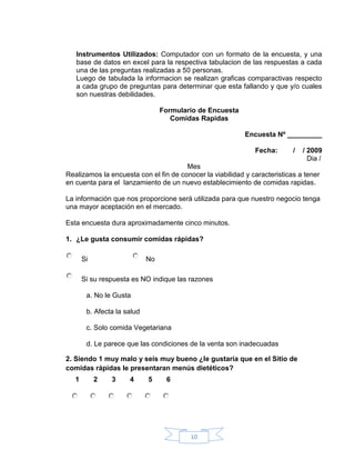 Instrumentos Utilizados: Computador con un formato de la encuesta, y una
   base de datos en excel para la respectiva tabulacion de las respuestas a cada
   una de las preguntas realizadas a 50 personas.
   Luego de tabulada la informacion se realizan graficas comparactivas respecto
   a cada grupo de preguntas para determinar que esta fallando y que y/o cuales
   son nuestras debilidades.

                                  Formulario de Encuesta
                                     Comidas Rapidas

                                                           Encuesta Nº _________

                                                              Fecha:       /   / 2009
                                                                                 Dia /
                                       Mes
Realizamos la encuesta con el fin de conocer la viabilidad y caracteristicas a tener
en cuenta para el lanzamiento de un nuevo establecimiento de comidas rapidas.

La información que nos proporcione será utilizada para que nuestro negocio tenga
una mayor aceptación en el mercado.

Esta encuesta dura aproximadamente cinco minutos.

1. ¿Le gusta consumir comidas rápidas?

       Si                    No

       Si su respuesta es NO indique las razones

        a. No le Gusta

        b. Afecta la salud

        c. Solo comida Vegetariana

        d. Le parece que las condiciones de la venta son inadecuadas

2. Siendo 1 muy malo y seis muy bueno ¿le gustaría que en el Sitio de
comidas rápidas le presentaran menús dietéticos?
   1        2   3     4      5     6




                                          10
 