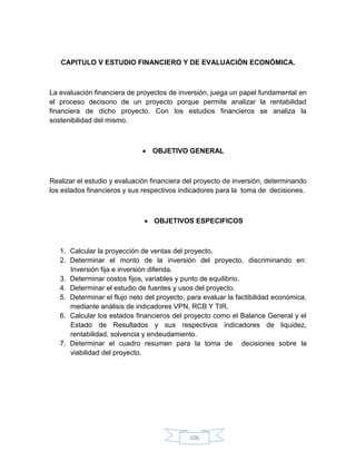 CAPITULO V ESTUDIO FINANCIERO Y DE EVALUACIÓN ECONÓMICA.



La evaluación financiera de proyectos de inversión, juega un papel fundamental en
el proceso decisorio de un proyecto porque permite analizar la rentabilidad
financiera de dicho proyecto. Con los estudios financieros se analiza la
sostenibilidad del mismo.



                               OBJETIVO GENERAL



Realizar el estudio y evaluación financiera del proyecto de inversión, determinando
los estados financieros y sus respectivos indicadores para la toma de decisiones.



                               OBJETIVOS ESPECIFICOS



   1. Calcular la proyección de ventas del proyecto.
   2. Determinar el monto de la inversión del proyecto, discriminando en:
      Inversión fija e inversión diferida.
   3. Determinar costos fijos, variables y punto de equilibrio.
   4. Determinar el estudio de fuentes y usos del proyecto.
   5. Determinar el flujo neto del proyecto, para evaluar la factibilidad económica,
      mediante análisis de indicadores VPN, RCB Y TIR.
   6. Calcular los estados financieros del proyecto como el Balance General y el
      Estado de Resultados y sus respectivos indicadores de liquidez,
      rentabilidad, solvencia y endeudamiento.
   7. Determinar el cuadro resumen para la toma de decisiones sobre la
      viabilidad del proyecto.




                                             106
 